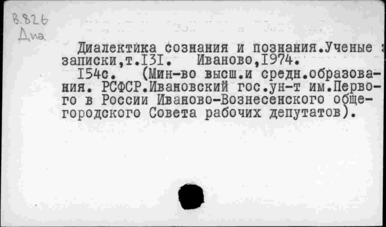 ﻿йЛТ-Ь
Диалектика сознания и познания.Ученые : записки,т.131. Иваново,1974.
154с. (Мин-во высш.и средн.образования. РСФСР.Ивановский гос.ун-т им.Первого в России Иваново-Вознесенского общегородского Совета рабочих депутатов).